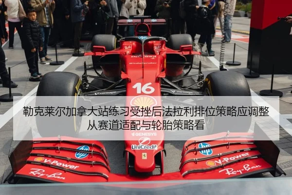 勒克莱尔加拿大站练习受挫后法拉利排位策略应调整从赛道适配与轮胎策略看